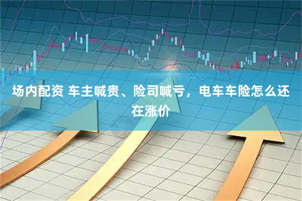 场内配资 车主喊贵、险司喊亏，电车车险怎么还在涨价