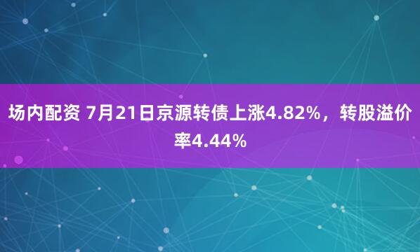 场内配资 7月21日京源转债上涨4.82%，转股溢价率4.44%