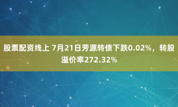 股票配资线上 7月21日芳源转债下跌0.02%，转股溢价率272.32%