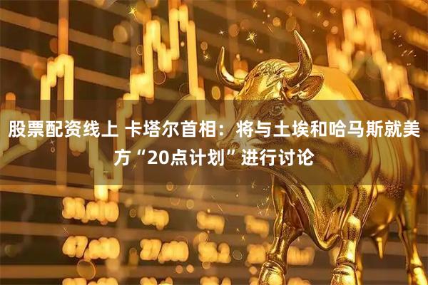 股票配资线上 卡塔尔首相：将与土埃和哈马斯就美方“20点计划”进行讨论