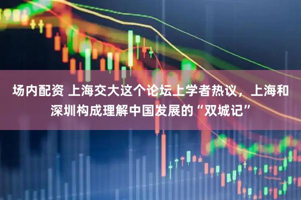场内配资 上海交大这个论坛上学者热议,上海和深圳构成理解中国发展的“双城记”