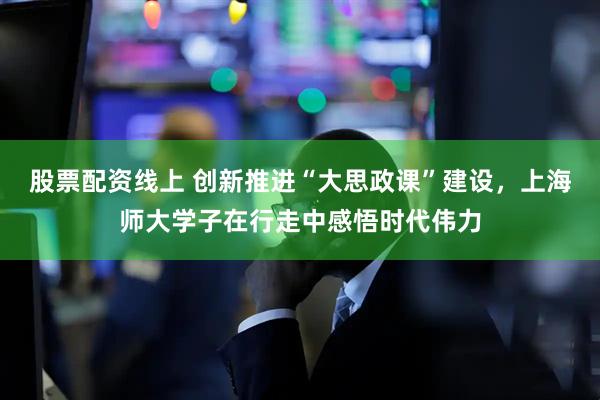 股票配资线上 创新推进“大思政课”建设,上海师大学子在行走中感悟时代伟力