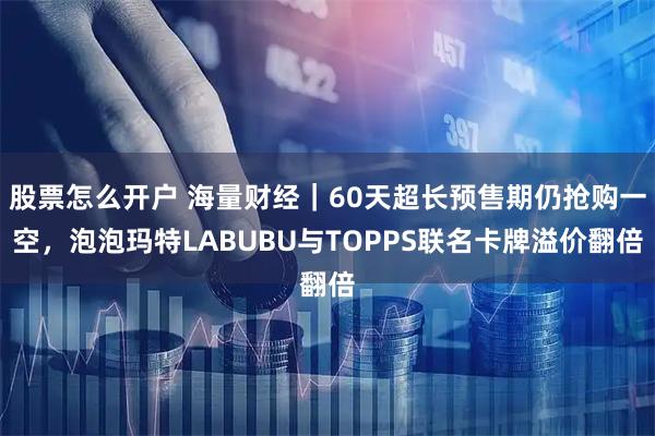股票怎么开户 海量财经｜60天超长预售期仍抢购一空，泡泡玛特LABUBU与TOPPS联名卡牌溢价翻倍