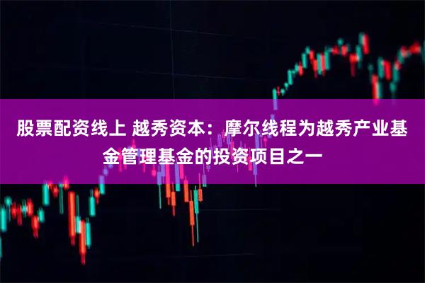 股票配资线上 越秀资本：摩尔线程为越秀产业基金管理基金的投资项目之一
