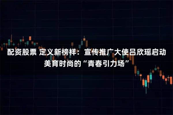 配资股票 定义新榜样：宣传推广大使吕欣瑶启动美育时尚的“青春引力场”