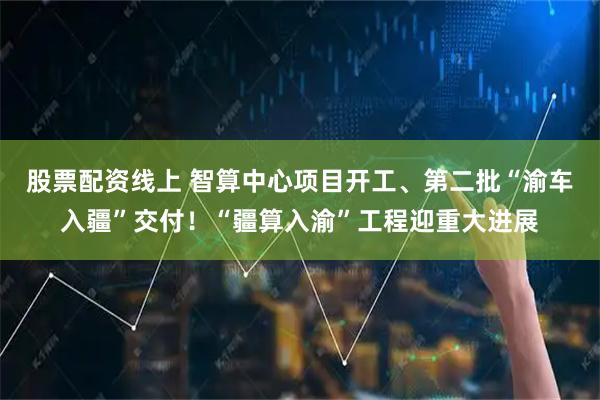 股票配资线上 智算中心项目开工、第二批“渝车入疆”交付!“疆算入渝”工程迎重大进展