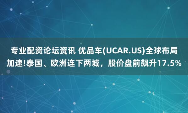 专业配资论坛资讯 优品车(UCAR.US)全球布局加速!泰国、欧洲连下两城，股价盘前飙升17.5%