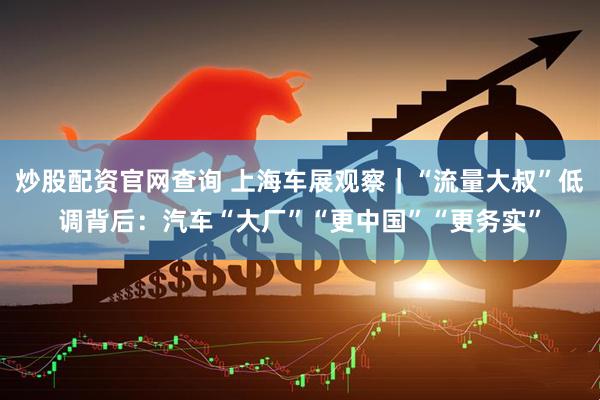 炒股配资官网查询 上海车展观察｜“流量大叔”低调背后：汽车“大厂”“更中国”“更务实”