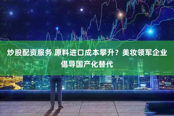炒股配资服务 原料进口成本攀升？美妆领军企业倡导国产化替代