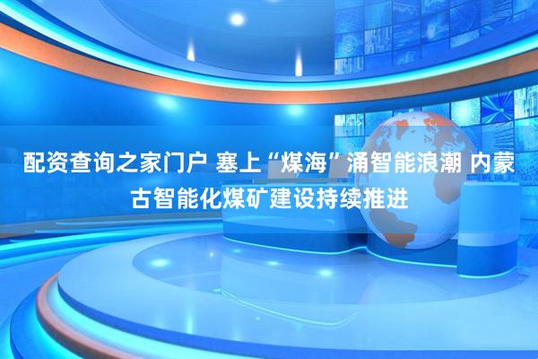 配资查询之家门户 塞上“煤海”涌智能浪潮 内蒙古智能化煤矿建设持续推进