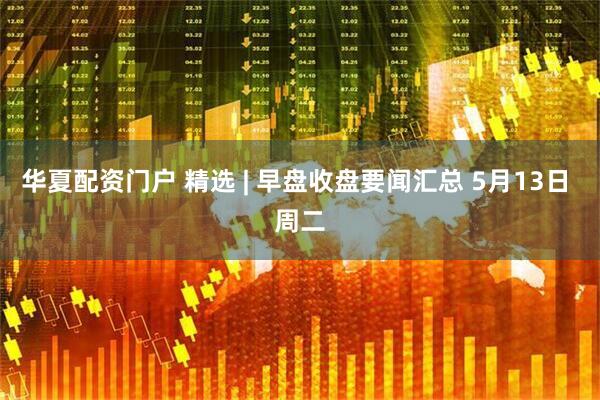 华夏配资门户 精选 | 早盘收盘要闻汇总 5月13日 周二