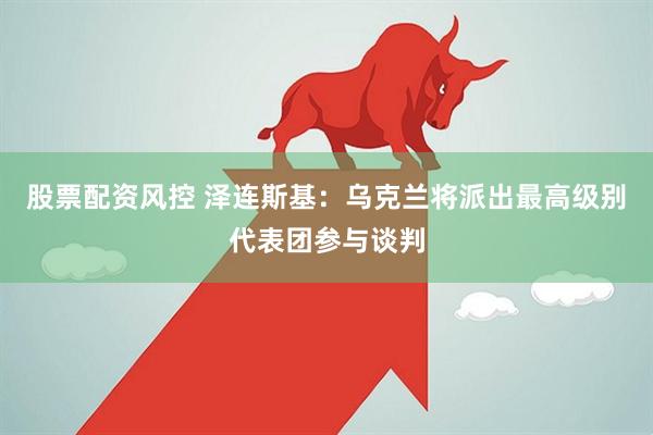 股票配资风控 泽连斯基：乌克兰将派出最高级别代表团参与谈判