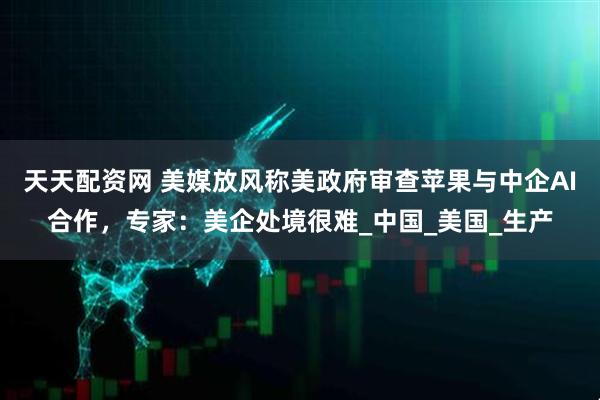 天天配资网 美媒放风称美政府审查苹果与中企AI合作，专家：美企处境很难_中国_美国_生产
