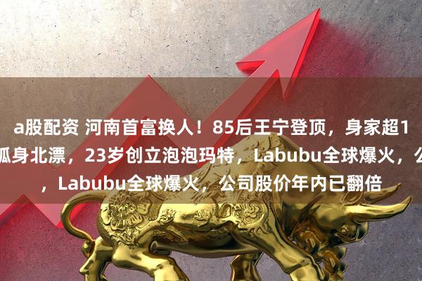 a股配资 河南首富换人！85后王宁登顶，身家超1400亿元！他22岁孤身北漂，23岁创立泡泡玛特，Labubu全球爆火，公司股价年内已翻倍