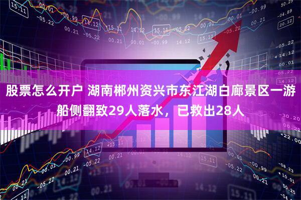 股票怎么开户 湖南郴州资兴市东江湖白廊景区一游船侧翻致29人落水，已救出28人
