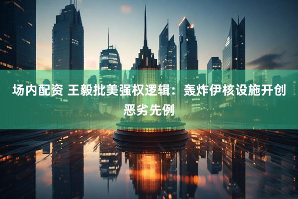 场内配资 王毅批美强权逻辑：轰炸伊核设施开创恶劣先例