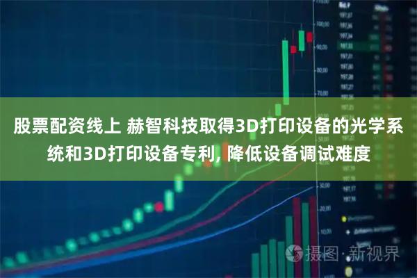 股票配资线上 赫智科技取得3D打印设备的光学系统和3D打印设备专利, 降低设备调试难度