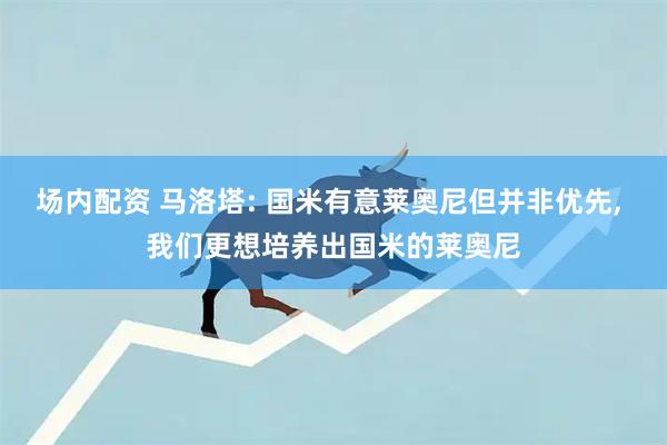 场内配资 马洛塔: 国米有意莱奥尼但并非优先, 我们更想培养出国米的莱奥尼