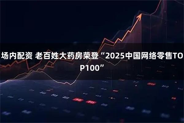场内配资 老百姓大药房荣登“2025中国网络零售TOP100”