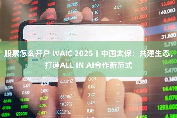 股票怎么开户 WAIC 2025丨中国太保：共建生态，打造ALL IN AI合作新范式