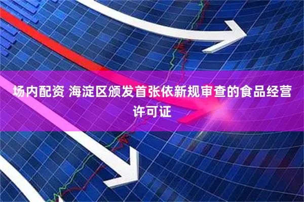 场内配资 海淀区颁发首张依新规审查的食品经营许可证