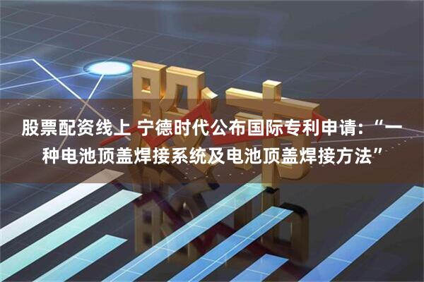 股票配资线上 宁德时代公布国际专利申请: “一种电池顶盖焊接系统及电池顶盖焊接方法”