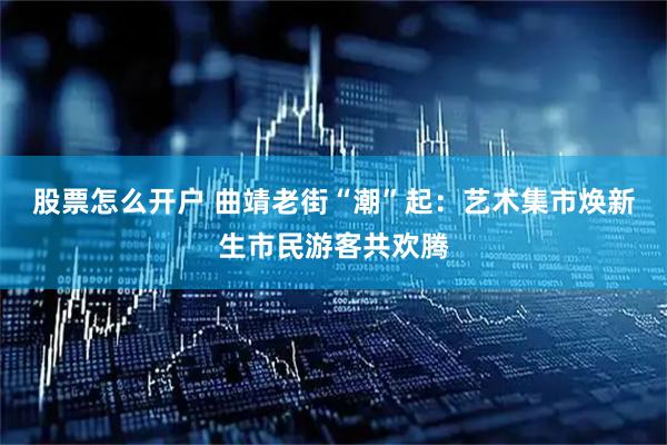 股票怎么开户 曲靖老街“潮”起：艺术集市焕新生市民游客共欢腾