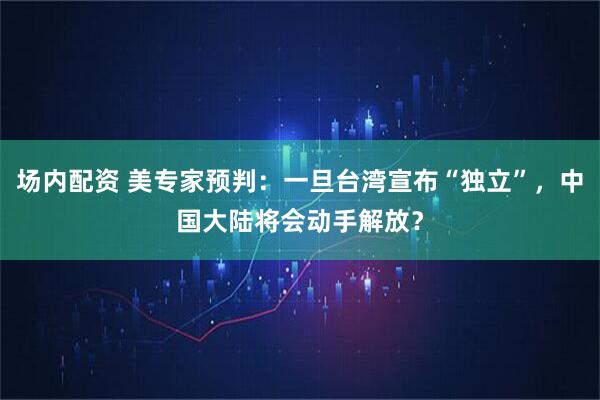 场内配资 美专家预判：一旦台湾宣布“独立”，中国大陆将会动手解放？
