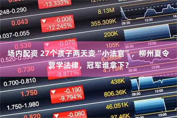 场内配资 27个孩子两天变“小法官”，柳州夏令营学法律，冠军谁拿下？
