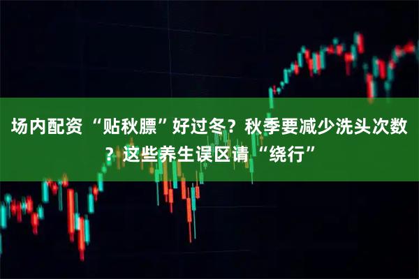 场内配资 “贴秋膘”好过冬？秋季要减少洗头次数？这些养生误区请 “绕行”
