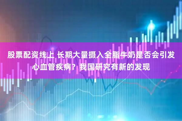 股票配资线上 长期大量摄入全脂牛奶是否会引发心血管疾病？我国研究有新的发现
