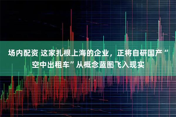 场内配资 这家扎根上海的企业，正将自研国产“空中出租车”从概念蓝图飞入现实