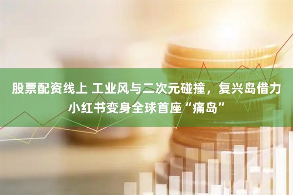 股票配资线上 工业风与二次元碰撞，复兴岛借力小红书变身全球首座“痛岛”