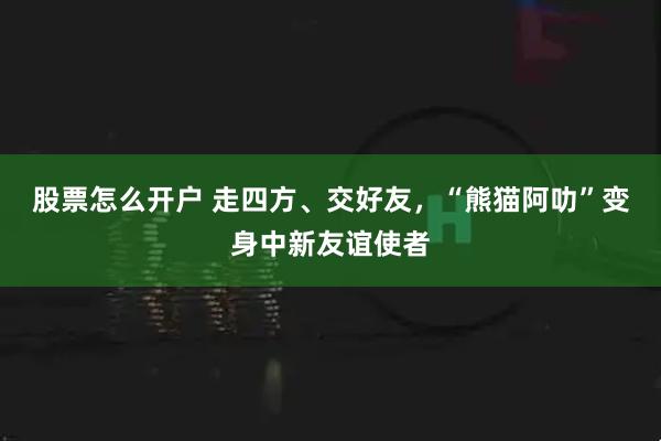股票怎么开户 走四方、交好友，“熊猫阿叻”变身中新友谊使者