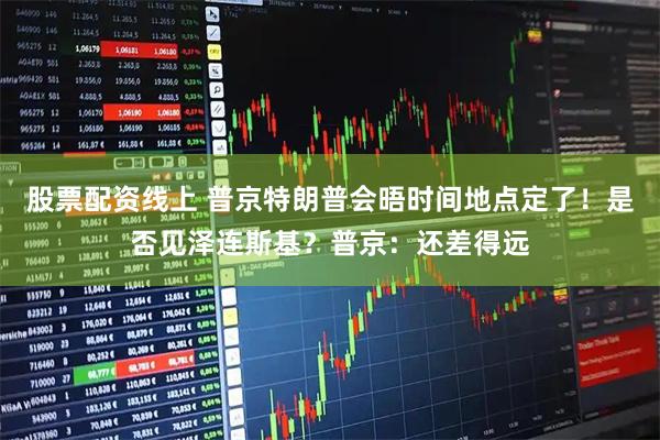 股票配资线上 普京特朗普会晤时间地点定了！是否见泽连斯基？普京：还差得远