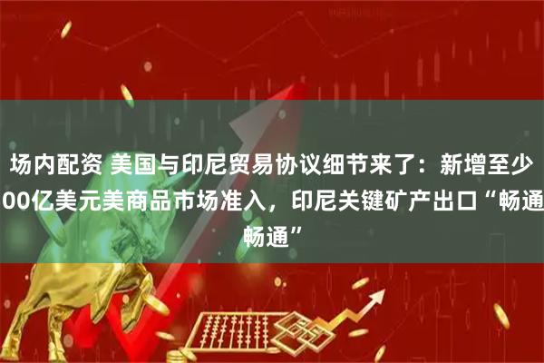 场内配资 美国与印尼贸易协议细节来了：新增至少500亿美元美商品市场准入，印尼关键矿产出口“畅通”