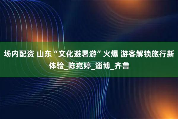 场内配资 山东“文化避暑游”火爆 游客解锁旅行新体验_陈宛婷_淄博_齐鲁