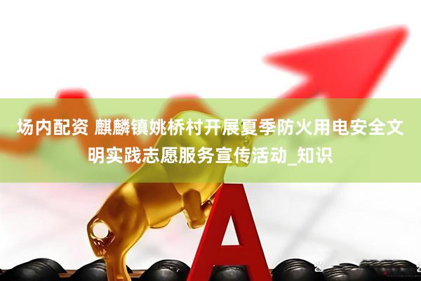 场内配资 麒麟镇姚桥村开展夏季防火用电安全文明实践志愿服务宣传活动_知识