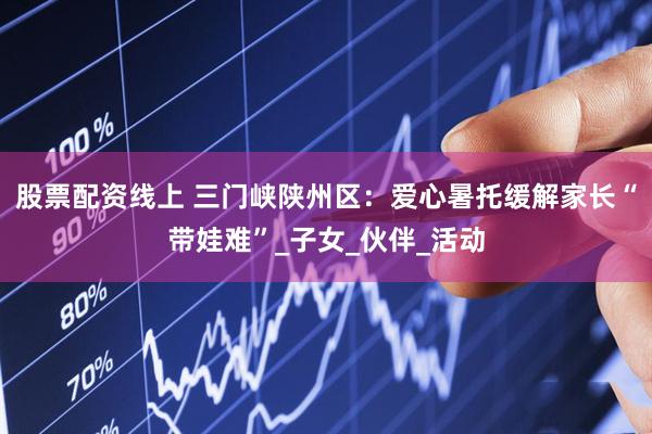 股票配资线上 三门峡陕州区：爱心暑托缓解家长“带娃难”_子女_伙伴_活动