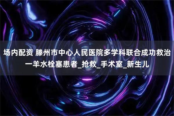 场内配资 滕州市中心人民医院多学科联合成功救治一羊水栓塞患者_抢救_手术室_新生儿
