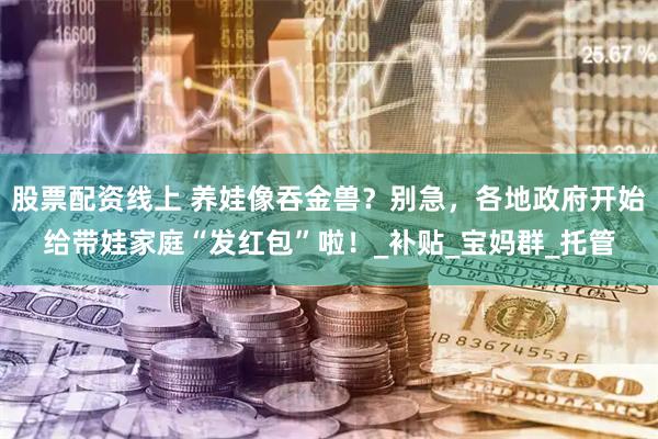 股票配资线上 养娃像吞金兽？别急，各地政府开始给带娃家庭“发红包”啦！_补贴_宝妈群_托管