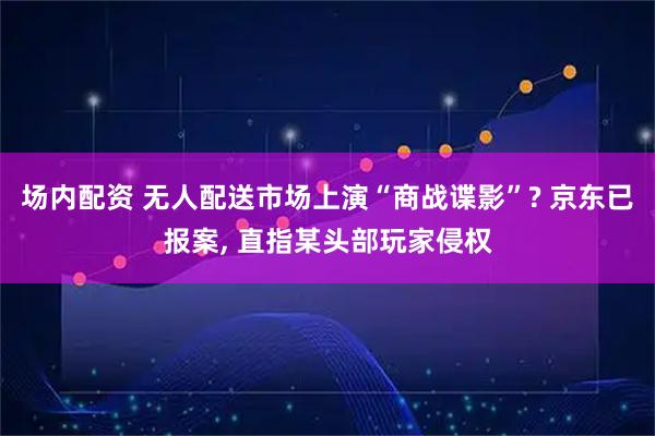 场内配资 无人配送市场上演“商战谍影”? 京东已报案, 直指某头部玩家侵权