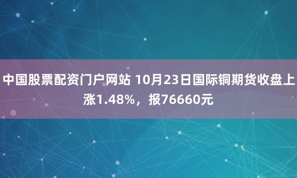 中国股票配资门户网站 10月23日国际铜期货收盘上涨1.48%，报76660元