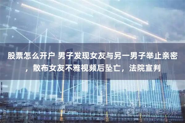 股票怎么开户 男子发现女友与另一男子举止亲密，散布女友不雅视频后坠亡，法院宣判