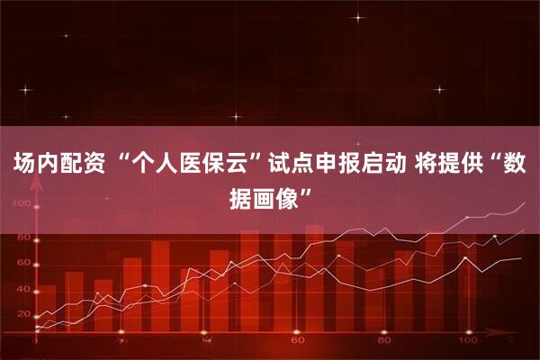 场内配资 “个人医保云”试点申报启动 将提供“数据画像”