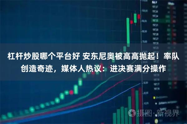 杠杆炒股哪个平台好 安东尼奥被高高抛起！率队创造奇迹，媒体人热议：进决赛满分操作