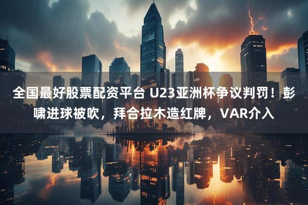 全国最好股票配资平台 U23亚洲杯争议判罚！彭啸进球被吹，拜合拉木造红牌，VAR介入