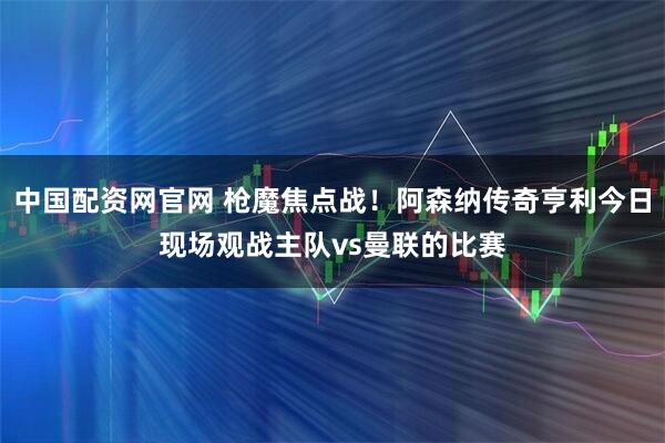 中国配资网官网 枪魔焦点战！阿森纳传奇亨利今日现场观战主队vs曼联的比赛