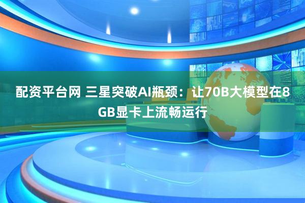 配资平台网 三星突破AI瓶颈：让70B大模型在8GB显卡上流畅运行