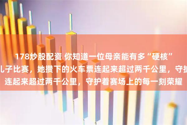 178炒股配资 你知道一位母亲能有多“硬核”？为了十年如一日追随儿子比赛，她攒下的火车票连起来超过两千公里，守护着赛场上的每一刻荣耀